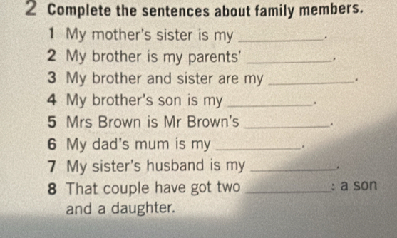 Complete the sentences about family members. 
1 My mother's sister is my _. 
2 My brother is my parents' _. 
3 My brother and sister are my _. 
4 My brother's son is my _. 
5 Mrs Brown is Mr Brown's_ 
. 
6 My dad's mum is my_ 
. 
7 My sister's husband is my _. 
8 That couple have got two _: a son 
and a daughter.