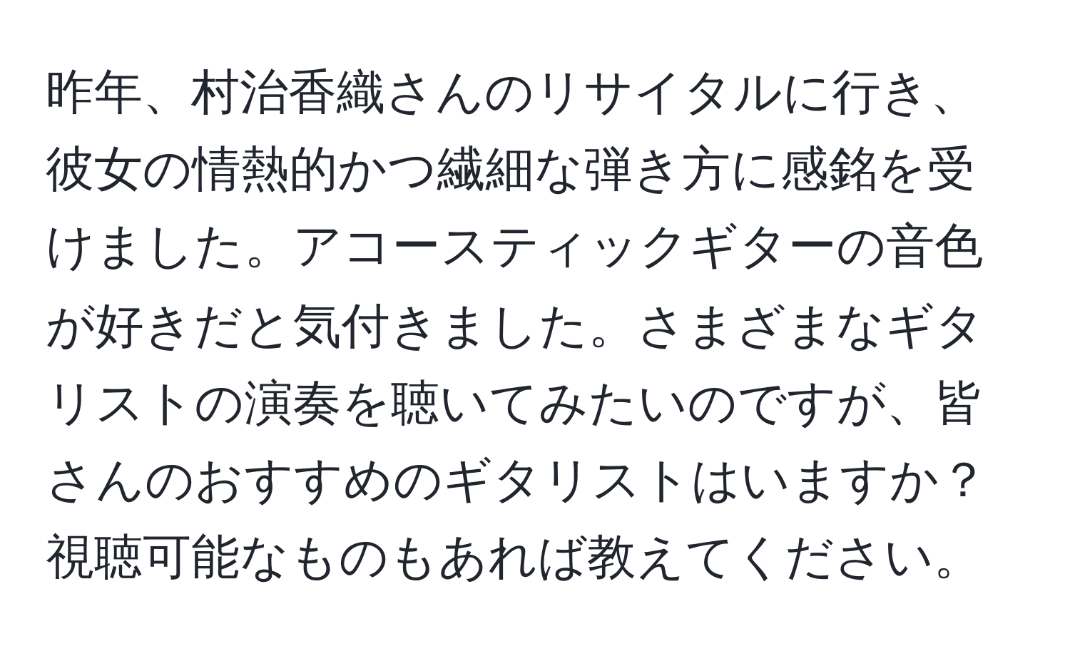 昨年、村治香織さんのリサイタルに行き、彼女の情熱的かつ繊細な弾き方に感銘を受けました。アコースティックギターの音色が好きだと気付きました。さまざまなギタリストの演奏を聴いてみたいのですが、皆さんのおすすめのギタリストはいますか？視聴可能なものもあれば教えてください。