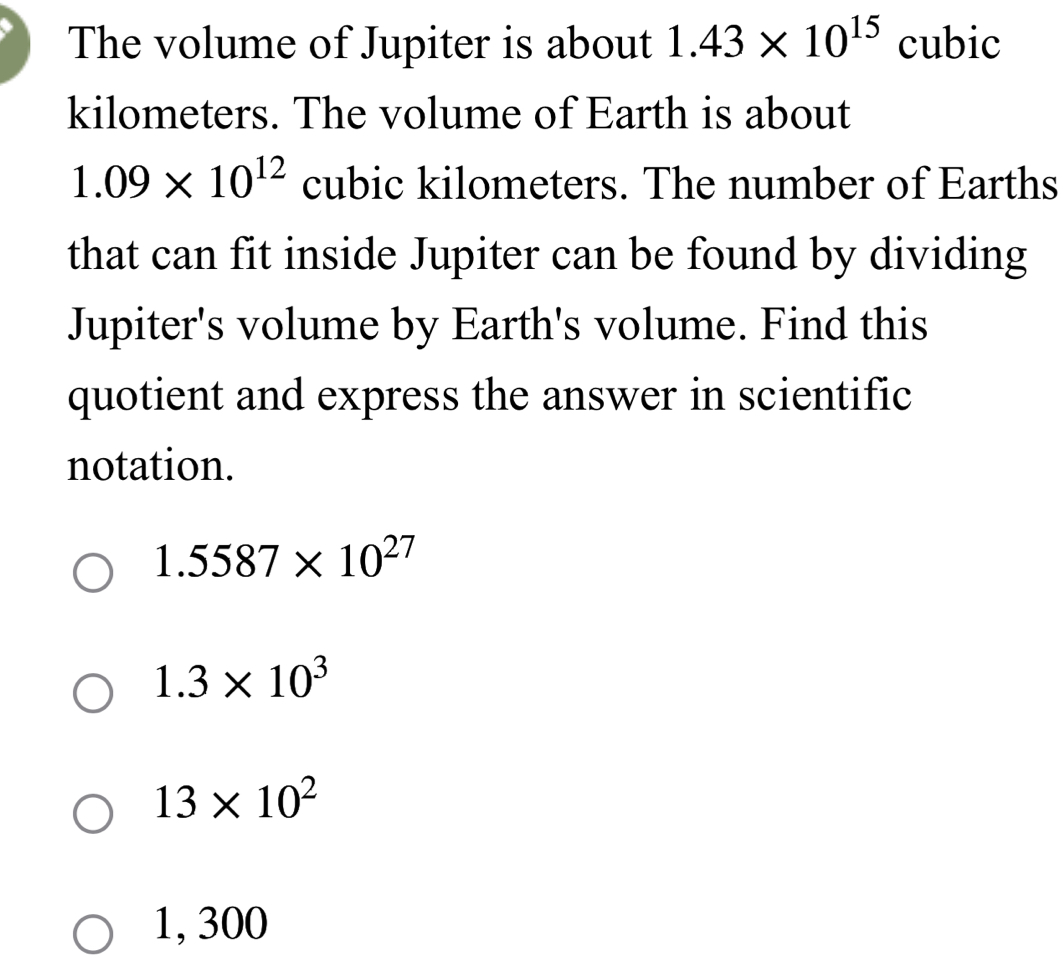 The volume of Jupiter is about 1.43* 10^(15) cubic
kilometers. The volume of Earth is about
1.09* 10^(12) cubic kilometers. The number of Earths
that can fit inside Jupiter can be found by dividing
Jupiter's volume by Earth's volume. Find this
quotient and express the answer in scientific
notation.
1.5587* 10^(27)
1.3* 10^3
13* 10^2
1, 300