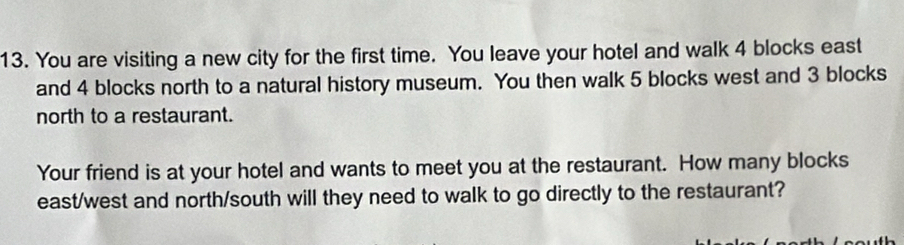 You are visiting a new city for the first time. You leave your hotel and walk 4 blocks east 
and 4 blocks north to a natural history museum. You then walk 5 blocks west and 3 blocks 
north to a restaurant. 
Your friend is at your hotel and wants to meet you at the restaurant. How many blocks 
east/west and north/south will they need to walk to go directly to the restaurant?