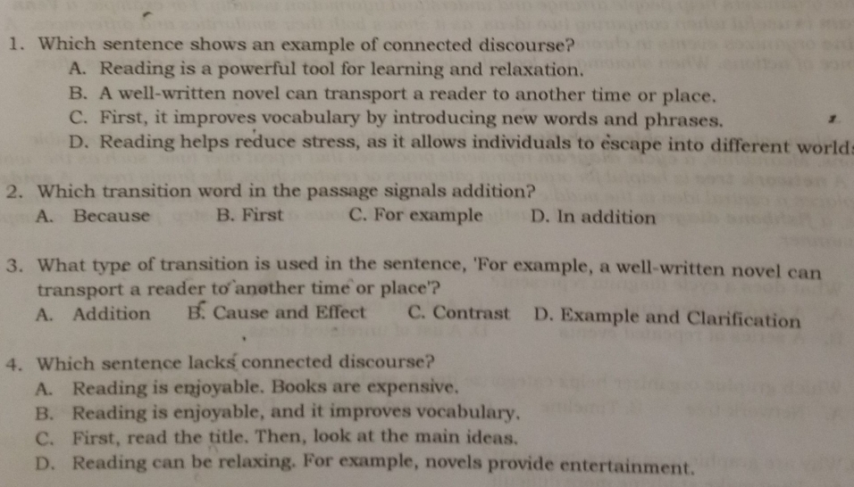 Which sentence shows an example of connected discourse?
A. Reading is a powerful tool for learning and relaxation.
B. A well-written novel can transport a reader to another time or place.
C. First, it improves vocabulary by introducing new words and phrases.
1
D. Reading helps reduce stress, as it allows individuals to escape into different world
2. Which transition word in the passage signals addition?
A. Because B. First C. For example D. In addition
3. What type of transition is used in the sentence, 'For example, a well-written novel can
transport a reader to another time or place'?
A. Addition B. Cause and Effect C. Contrast D. Example and Clarification
4. Which sentence lacks connected discourse?
A. Reading is enjoyable. Books are expensive.
B. Reading is enjoyable, and it improves vocabulary.
C. First, read the title. Then, look at the main ideas.
D. Reading can be relaxing. For example, novels provide entertainment.