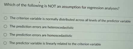 Which of the following is NOT an assumption for regression analyses?
The criterion variable is normally distributed across all levels of the predictor variable
The prediction errors are heteroscedastistic
The prediction errors are homoscedastistic
The predictor variable is linearly related to the criterion variable