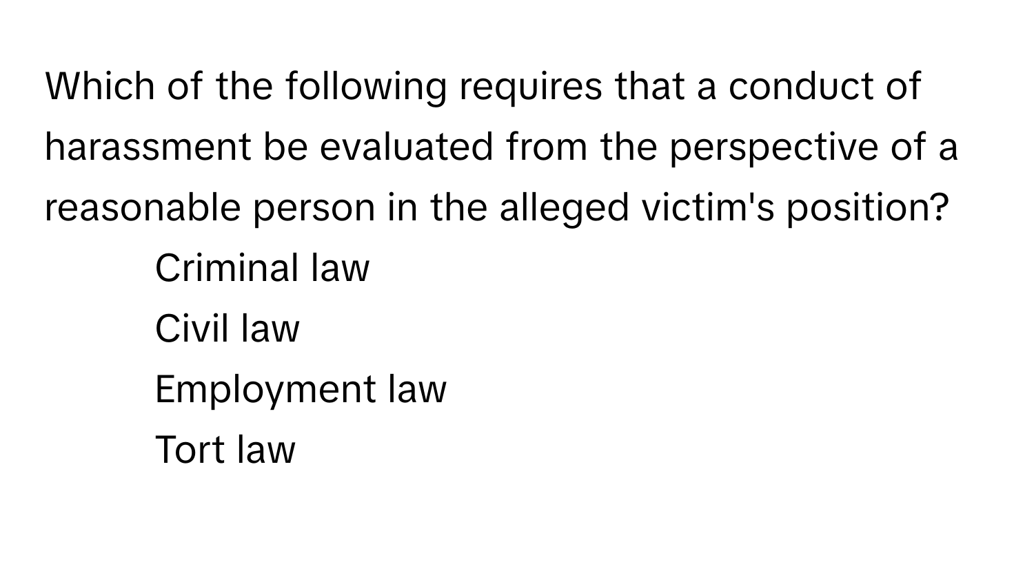 Which of the following requires that a conduct of harassment be evaluated from the perspective of a reasonable person in the alleged victim's position?

1) Criminal law 
2) Civil law 
3) Employment law 
4) Tort law