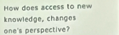 How does access to new 
knowledge, changes 
one's perspective?