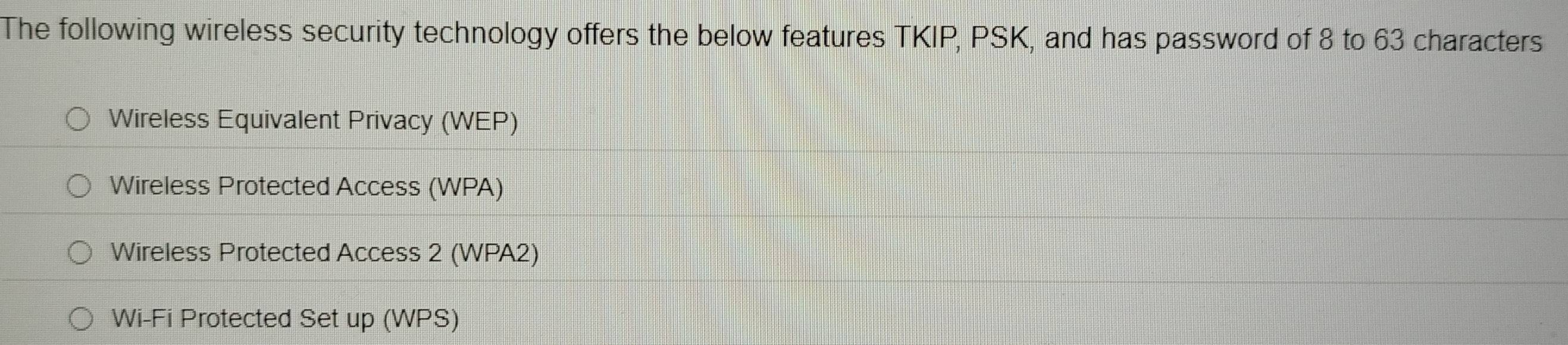 The following wireless security technology offers the below features TKIP, PSK, and has password of 8 to 63 characters 
Wireless Equivalent Privacy (WEP) 
Wireless Protected Access (WPA) 
Wireless Protected Access 2 (WPA2) 
Wi-Fi Protected Set up (WPS)