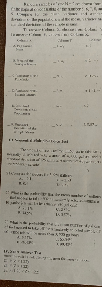 Random samples of size N=2 are drawn from
finite population consisting of the number 5, 6, 7, 8, an
9. Compute for the mean, variance and standar
deviation of the population, and the mean, variance an
standard deviation of the sample means.
To answer Column X, choose from Column Y
To answer Column Y, choose from Column Z.
Column X Column Y Column
A. Population _1 . sigma^2_overline x a. 7
Mean
B. Mean of the _2. σ b. 2
Sample Means
_C. Variance of the _3. μ c. 0.75
Population
D. Variance of the 4. σ d. 1.41
Sample Means
E. Standard _5. μ e. 7
Deviation of the
Population
_F. Standard 6. sigma^2. . f. 0.87 _
Deviation of the
Sample Means
III. Sequential Multiple-Choice Test
The amount of fuel used by jumbo jets to take off is
normally distributed with a mean of 4, 000 gallons and a
standard deviation of 125 gallons. A sample of 40 jumbo jets
are randomly selected.
21.Compute the z-score for 3, 950 gallons.
A. - 0.4 C. - 2.53
B. 0.4 D. 2.53
22.What is the probability that the mean number of gallons
of fuel needed to take off for a randomly selected sample of
40 jumbo jets will be less than 3, 950 gallons?
A. 78.1% C. 2.5%
B. 34.5% D. 0.57%
23.What is the probability that the mean number of gallons
of fuel needed to take off for a randomly selected sample of
40 jumbo jets will be more than 3, 950 gallons?
A. 0.57% C. 65.54%
B. 49.43% D. 99.43%
IV. Short Answer Test
State the rule in calculating the arca for each situation.
24. P(Z<1.22)
25. P(Z>1.22)
26. P(1.20