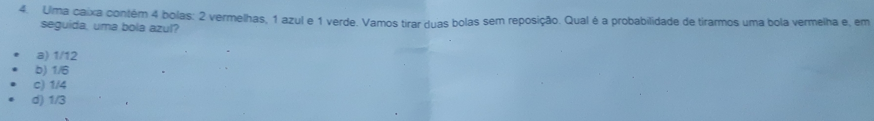 Uma caixa contém 4 bolas: 2 vermelhas, 1 azul e 1 verde. Vamos tirar duas bolas sem reposição. Qual é a probabilidade de tirarmos uma bola vermelha e, em
seguida, uma bola azul?
a) 1/12
b) 1/6
c) 1/4
d) 1/3