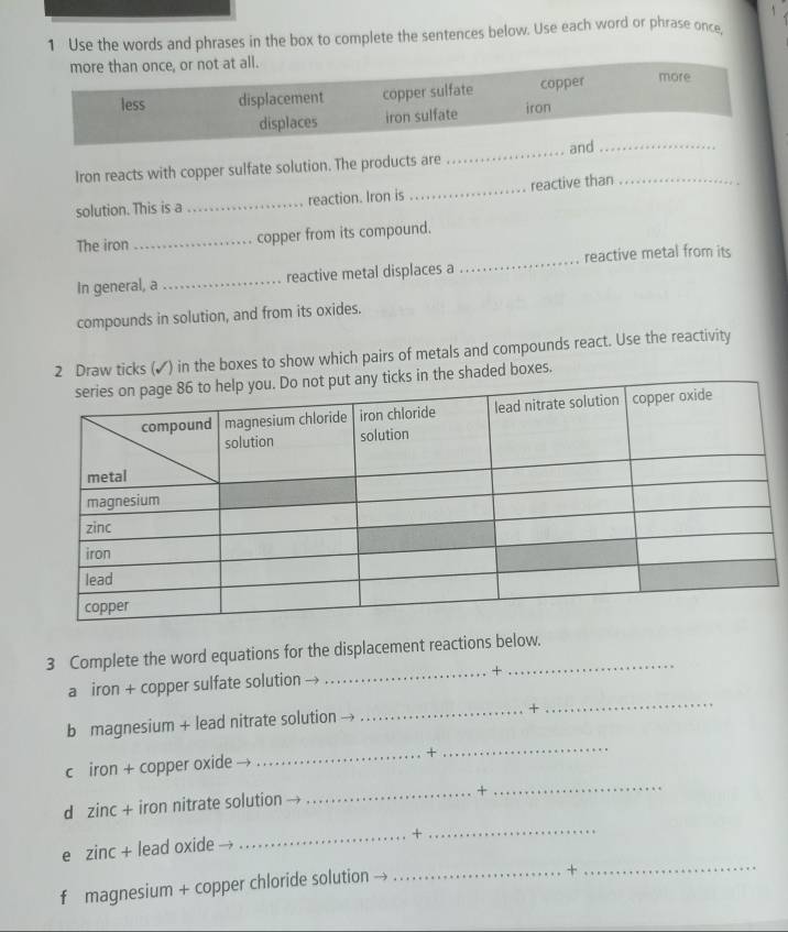 Use the words and phrases in the box to complete the sentences below. Use each word or phrase once
more than once, or not at all.
less displacement copper sulfate copper more
displaces iron sulfate iron
_and
_
Iron reacts with copper sulfate solution. The products are
solution. This is a _reaction. Iron is _reactive than_
The iron _copper from its compound.
In general, a _reactive metal displaces a _reactive metal from its
compounds in solution, and from its oxides.
2 Draw ticks (✔) in the boxes to show which pairs of metals and compounds react. Use the reactivity
the shaded boxes.
3 Complete the word equations for the displacement reactions below.
a iron + copper sulfate solution _+
b magnesium + lead nitrate solution →
_+
_
_
c iron + copper oxide _+
_
dì zinc+ iron nitrate solution
_+
_+
_
e zinc+ lead oxide
f magnesium + copper chloride solution --
_+_