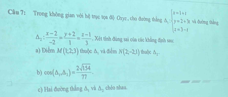 Trong không gian với hệ trục tọa độ Oxyz, cho đường thẳng △ _1:beginarrayl x=1+t y=2+3t z=3-tendarray. và đường thẳng
△ _2: (x-2)/-2 = (y+2)/1 = (z-1)/3 . Xét tính đúng sai của các khẳng định sau: 
a) Điểm M(1;2;3) thuộc △ _1 và điểm N(2;-2;1) thuộc △ _2. 
b) cos (△ _1,△ _2)= 2sqrt(154)/77 . 
c) Hai đường thẳng △ _1 và △ _2 chéo nhau.