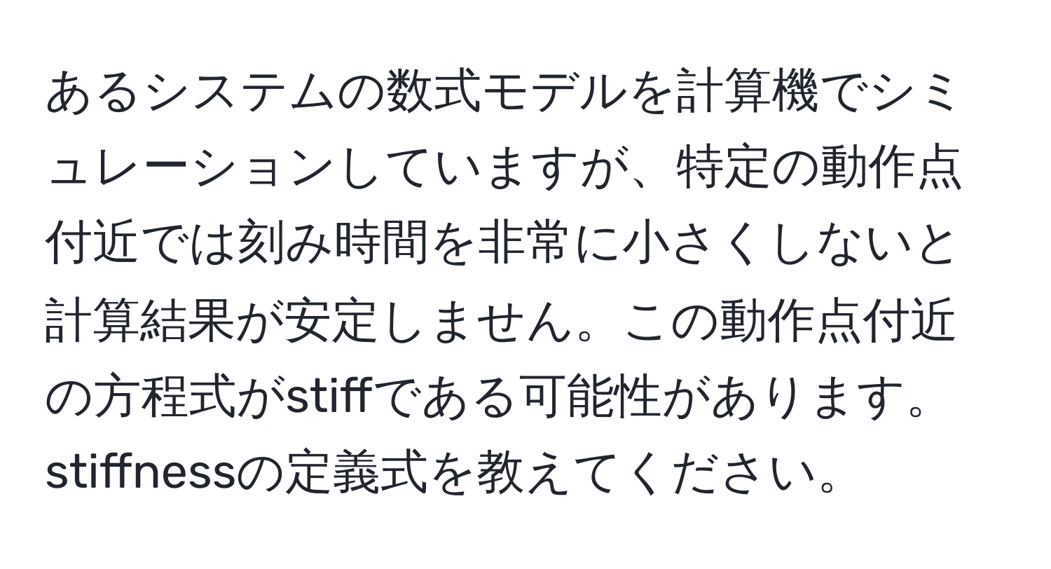あるシステムの数式モデルを計算機でシミュレーションしていますが、特定の動作点付近では刻み時間を非常に小さくしないと計算結果が安定しません。この動作点付近の方程式がstiffである可能性があります。stiffnessの定義式を教えてください。