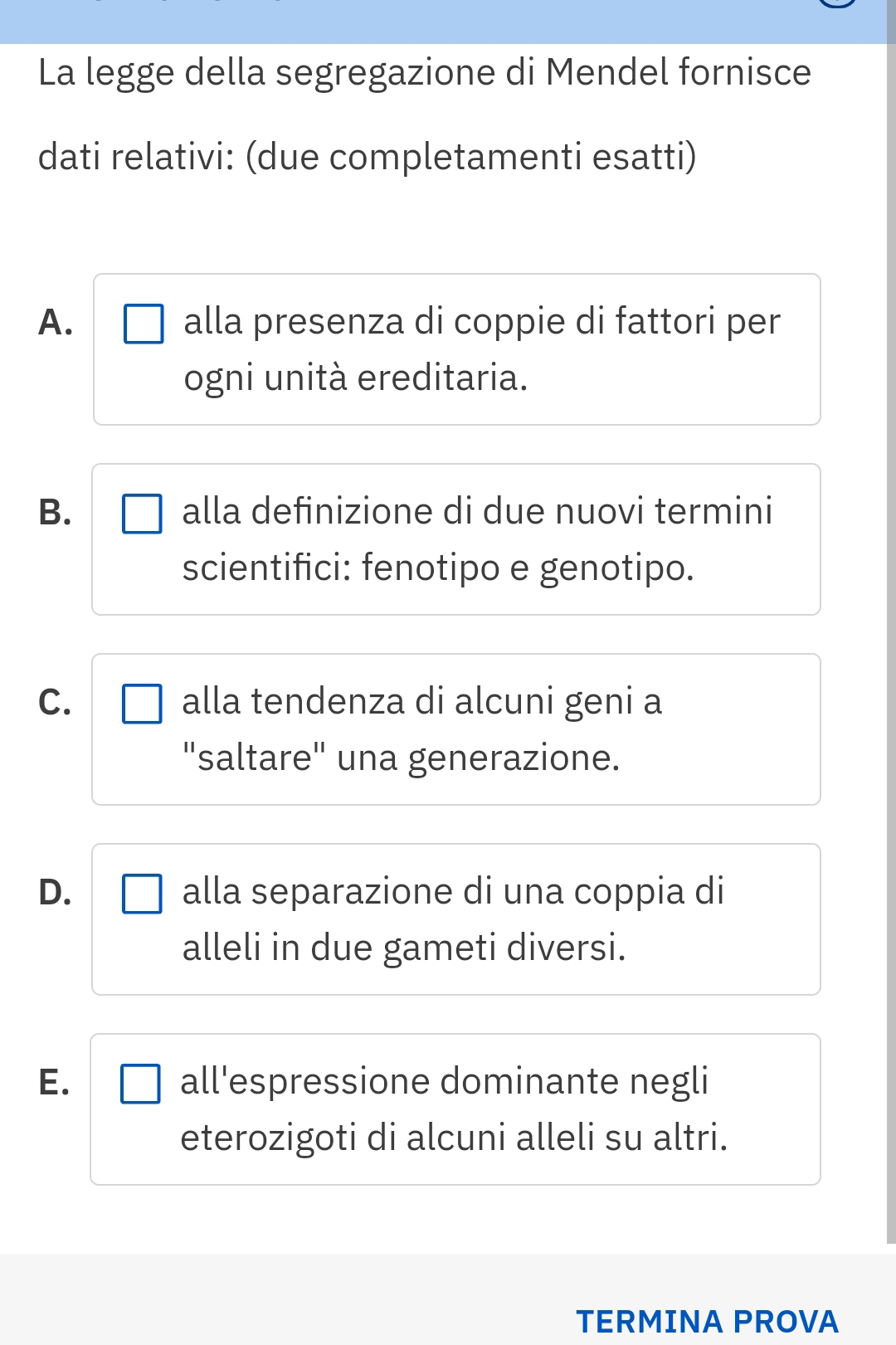 La legge della segregazione di Mendel fornisce
dati relativi: (due completamenti esatti)
A. alla presenza di coppie di fattori per
ogni unità ereditaria.
B. alla definizione di due nuovi termini
scientifici: fenotipo e genotipo.
C. alla tendenza di alcuni geni a
"saltare" una generazione.
D. alla separazione di una coppia di
alleli in due gameti diversi.
E. all'espressione dominante negli
eterozigoti di alcuni alleli su altri.
TERMINA PROVA