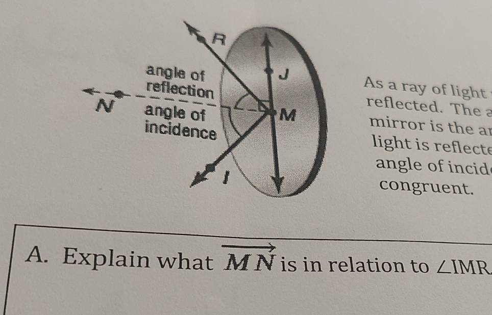 R
angle of J
reflection 
As a ray of light 
reflected. The a
N angle of M
mirror is the ar 
incidence light is reflecte 
angle of incid
1 congruent. 
A. Explain what vector MN is in relation to ∠ IMR