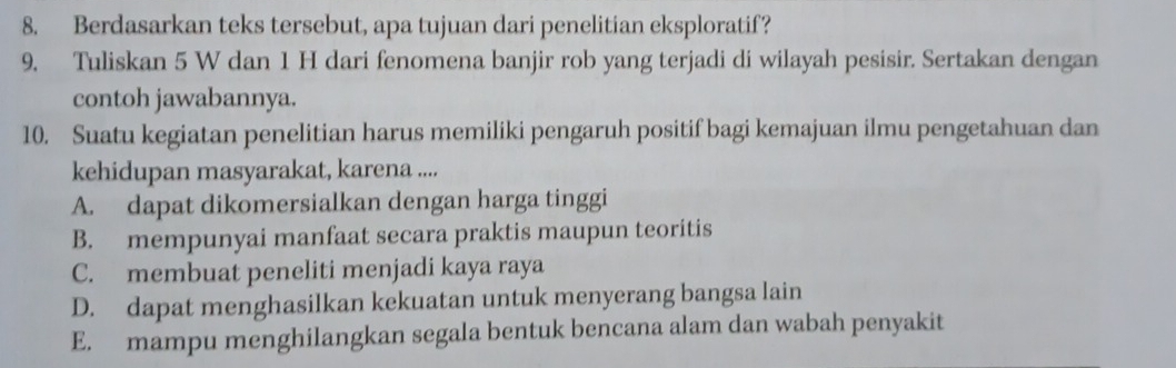 Berdasarkan teks tersebut, apa tujuan dari penelitian eksploratif?
9. Tuliskan 5 W dan 1 H dari fenomena banjir rob yang terjadi di wilayah pesisir. Sertakan dengan
contoh jawabannya.
10. Suatu kegiatan penelitian harus memiliki pengaruh positif bagi kemajuan ilmu pengetahuan dan
kehidupan masyarakat, karena ....
A. dapat dikomersialkan dengan harga tinggi
B. mempunyai manfaat secara praktis maupun teoritis
C. membuat peneliti menjadi kaya raya
D. dapat menghasilkan kekuatan untuk menyerang bangsa lain
E. mampu menghilangkan segala bentuk bencana alam dan wabah penyakit