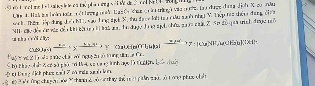 d) 1 mol methyl salicylate có thể phản ứng với tối đa 2 mol NaOH trong lung
Câu 4. Hoà tan hoàn toàn một lượng muối CuSO₄ khan (màu trắng) vào nước, thu được dung dịch X có màu
xanh. Thêm tiếp dung dịch NH₃ vào dung dịch X, thu được kết tủa màu xanh nhạt Y. Tiếp tục thêm dung dịch
NH₃ đặc đến dư vào đến khi kết tủa bị hoà tan, thu được dung dịch chứa phức chất Z. Sơ đồ quá trình được mô
tả như dưới đây: CuSO_4(s)xrightarrow H_2OXxrightarrow NH_3(aq)Y:[Cu(OH)_2(OH_2)_4](s)xrightarrow NH_3(aq)Z:[Cu(NH_3)_4(OH_2)_2](OH)_2
(a) Y và Z là các phức chất với nguyên tử trung tâm là Cu.
b) Phức chất Z có số phối trí là 4, có dạng hình học là tứ diện.
c) Dung dịch phức chất Z có màu xanh lam.
d) Phản ứng chuyển hóa Y thành Z có sự thay thế một phần phối tử trong phức chất.