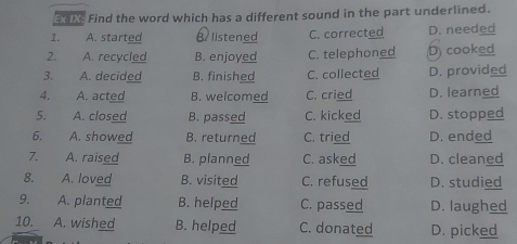 Ex IXs Find the word which has a different sound in the part underlined.
1. A. started B listened C. corrected D. needed
2. A. recycled B. enjoyed C. telephoned D) cooked
3. A. decided B. finished C. collected D. provided
4. A. acted B. welcomed C. cried D. learned
5. A. closed B. passed C. kicked D. stopped
6. A. showed B. returned C. tried D. ended
7. A. raised B. planned C. asked D. cleaned
8. A. loved B. visited C. refused D. studied
9. A. planted B. helped C. passed D. laughed
10. A. wished B. helped C. donated D. picked