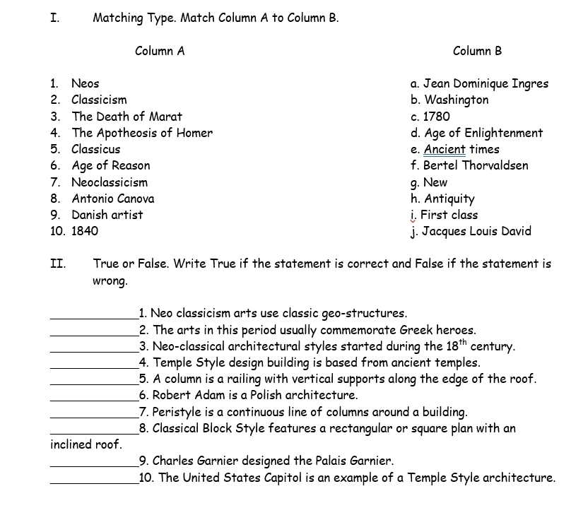 Matching Type. Match Column A to Column B.
Column A Column B
1. Neos a. Jean Dominique Ingres
2. Classicism b. Washington
3. The Death of Marat c. 1780
4. The Apotheosis of Homer d. Age of Enlightenment
5. Classicus e. Ancient times
6. Age of Reason f. Bertel Thorvaldsen
7. Neoclassicism g. New
8. Antonio Canova h. Antiquity
9. Danish artist j. First class
10. 1840 j. Jacques Louis David
II. True or False. Write True if the statement is correct and False if the statement is
wrong.
_1. Neo classicism arts use classic geo-structures.
_2. The arts in this period usually commemorate Greek heroes.
_3. Neo-classical architectural styles started during the 18^(th) century.
_4. Temple Style design building is based from ancient temples.
_5. A column is a railing with vertical supports along the edge of the roof.
_6. Robert Adam is a Polish architecture.
_7. Peristyle is a continuous line of columns around a building.
_8. Classical Block Style features a rectangular or square plan with an
inclined roof.
_9. Charles Garnier designed the Palais Garnier.
_10. The United States Capitol is an example of a Temple Style architecture.