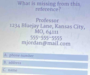 What is missing from this
reference?
Professor
1234 Bluejay Lane, Kansas City,
MO, 64111
555-555-5555
mjordan@mail.com
A. phone number
B. address
C. name