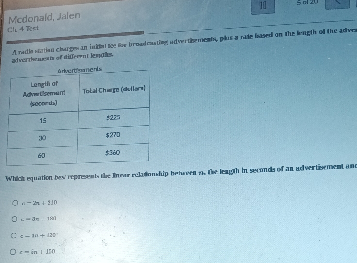 of 20
Mcdonald, Jalen
Ch. 4 Test
A radio station charges an initial fee for broadcasting advertisements, plus a rate based on the length of the adver
advertisements of different lengths.
Which equation best represents the linear relationship between 7 , the length in seconds of an advertisement and
c=2n+210
c=3n+180
c=4n+120°
c=5n+150