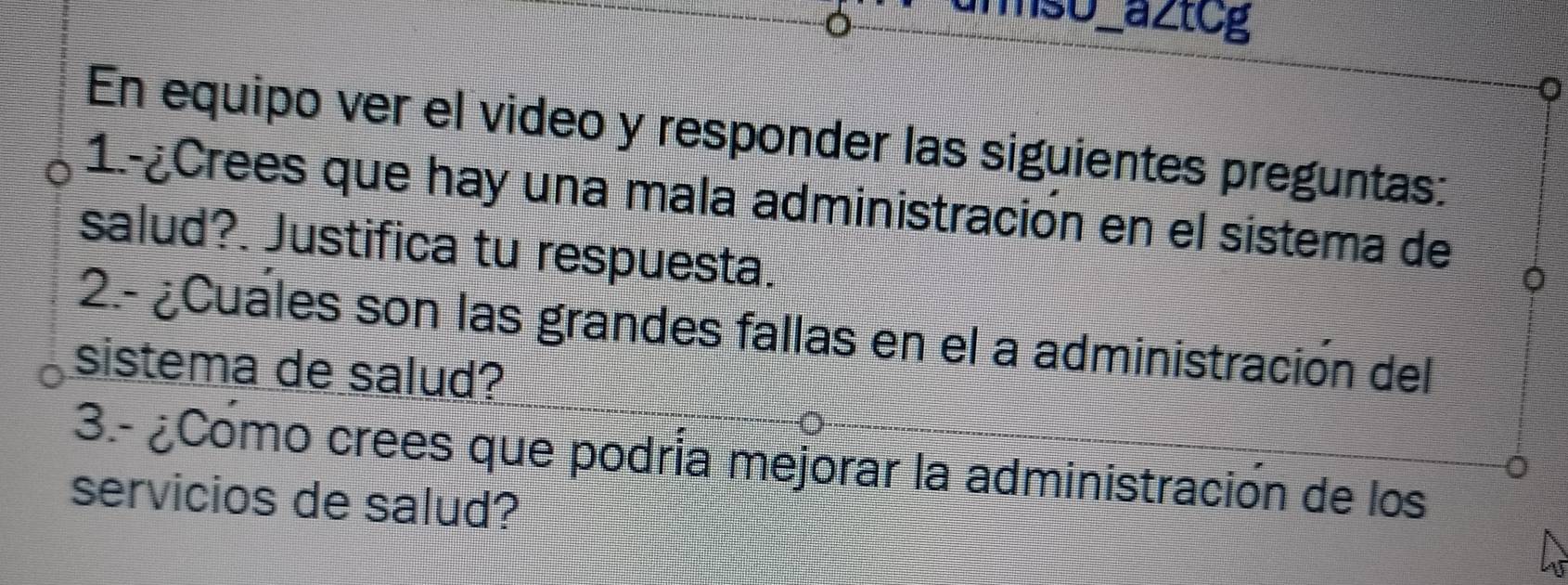 anso aztcg 
En equipo ver el video y responder las siguientes preguntas: 
1.-¿Crees que hay una mala administración en el sistema de 
salud?. Justifica tu respuesta. 
2.- ¿Cuales son las grandes fallas en el a administración del 
sistema de salud? 
3.- ¿Como crees que podría mejorar la administración de los 
servicios de salud?