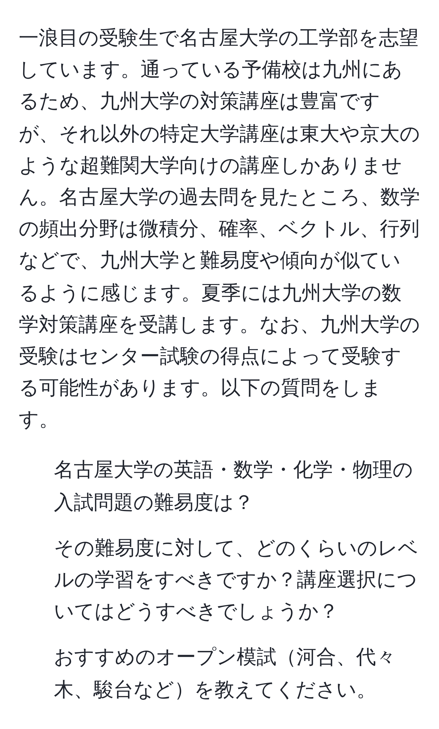 一浪目の受験生で名古屋大学の工学部を志望しています。通っている予備校は九州にあるため、九州大学の対策講座は豊富ですが、それ以外の特定大学講座は東大や京大のような超難関大学向けの講座しかありません。名古屋大学の過去問を見たところ、数学の頻出分野は微積分、確率、ベクトル、行列などで、九州大学と難易度や傾向が似ているように感じます。夏季には九州大学の数学対策講座を受講します。なお、九州大学の受験はセンター試験の得点によって受験する可能性があります。以下の質問をします。

1. 名古屋大学の英語・数学・化学・物理の入試問題の難易度は？
2. その難易度に対して、どのくらいのレベルの学習をすべきですか？講座選択についてはどうすべきでしょうか？
3. おすすめのオープン模試河合、代々木、駿台などを教えてください。