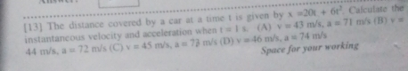 x=20t+6t^2
[13] The distance covered by a car at a time t is given by v=43m/s, a=71. Calculate the
instantancous velocity and acceleration when t=1 s. (A) m/s (B) v=
44 m/s. a=72m/s (C) v=45m/s, a=73 m/s (D) v=46 m/s, a=74m/s
Space for your working