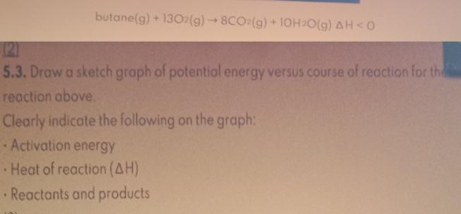 butane (g)+13O_2(g)to 8CO_2(g)+10H_2O(g)△ H<0</tex> 
2 
5.3. Draw a sketch graph of potential energy versus course of reaction for the 
reaction above. 
Clearly indicate the following on the graph: 
• Activation energy 
• Heat of reaction (ΔH) 
• Reactants and products