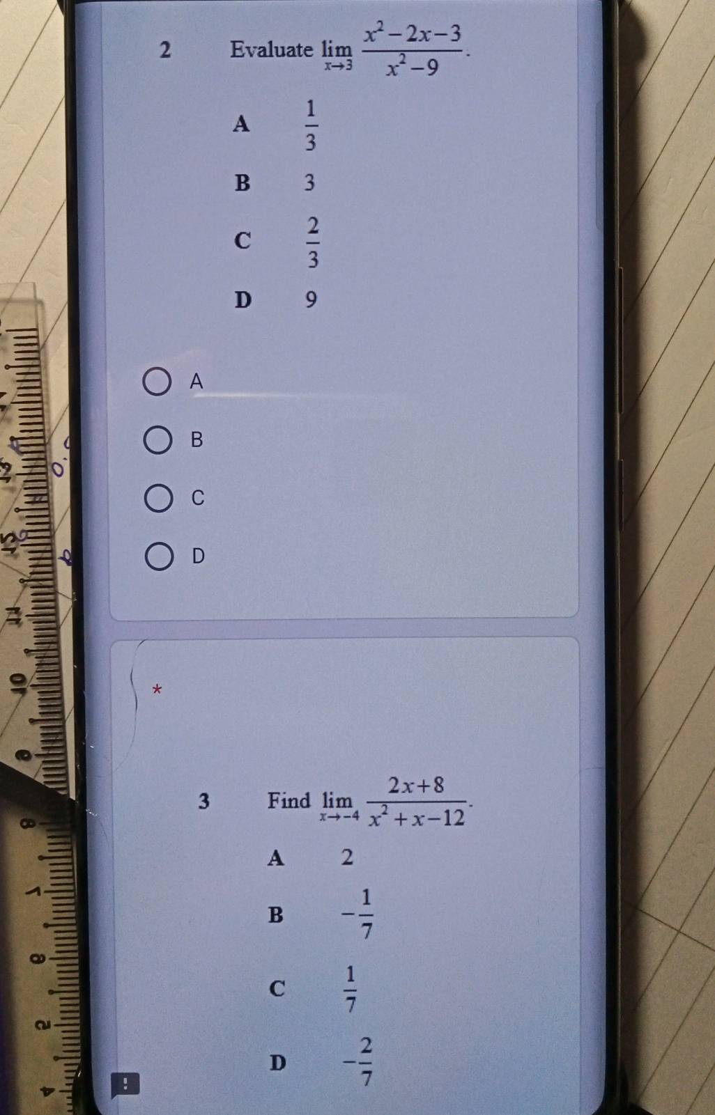 Evaluate limlimits _xto 3 (x^2-2x-3)/x^2-9 .
A  1/3 
B 3
C  2/3 
D 9
A
B
o
C
Q
D
3
9
*
3 Find limlimits _xto -4 (2x+8)/x^2+x-12 .
A 2
B - 1/7 
C  1/7 
~
D - 2/7 !