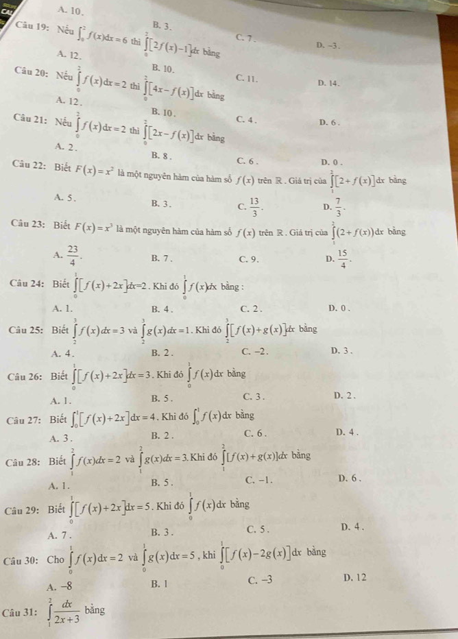 A. 10.
B. 3. C. 7 .
Câu 19: Nếu ∈t _0^(2f(x)dx=6 thi ∈t [2f(x)-1]d * bảng
D. -3 .
A. 12. B. 10.
C. 11.
Câu 20: Nếu ∈tlimits _0^2f(x)dx=2 thì ∈tlimits _0^2[4x-f(x)] dx bàng
D. 14.
A. 12 . B. 10 .
C. 4 . D. 6 .
Câu 21: Nếu ∈tlimits _0^1f(x)dx=2 thì ∈tlimits _0^2[2x-f(x)] dx bàng
A. 2 . C. 6 . D. 0 .
B. 8 .
Câu 22: Biết F(x)=x^2) là một nguyên hàm của hàm số f(x) trên R . Giá trị của ∈tlimits _0^(1[2+f(x)] dr bằng
A. 5 . B.  3 . C. frac 13)3. D.  7/3 ·
Câu 23: Biết F(x)=x^3 là một nguyên hàm của hàm số f(x) trên R . Giá trị của ∈tlimits _1^(2(2+f(x))d x bằng
A. frac 23)4. B. 7 . C. 9. D.  15/4 .
Câu 24: Biết ∈tlimits _0^(1[f(x)+2x]dx=2. Khi đó ∈tlimits _0^1f(x)dx bằng :
A. 1. B. 4 . C. 2 . D. 0 .
Câu 25: Biết ∈tlimits _2^3f(x)dx=3 và ∈tlimits _0^3g(x)dx=1. Khi đó ∈tlimits _2^3[f(x)+g(x)]dx bằng
A. 4 . B. 2 . C. -2 . D. 3 .
Câu 26: Biết ∈tlimits _0^1[f(x)+2x]dx=3. Khi đó ∈tlimits _0^1f(x)dx bằng
A. 1. B. 5 . C. 3 . D. 2 .
Câu 27: Biết ∈t _0^1[f(x)+2x]dx=4 Khi đó ∈t _0^1f(x) dr bằng
A. 3 . B. 2 . C. 6 . D. 4 .
Câu 28: Biết ∈tlimits _1^2f(x)dx=2 và ∈tlimits _1^2g(x)dx=3. Khi đó [f(x)+g(x)] dx bằng
A. 1. B. 5 . C. -1. D. 6 .
Câu 29: Biết ∈tlimits _0^1[f(x)+2x]dx=5. Khi đó ∈tlimits _0^1f(x)dx bằng
A. 7 . B. 3 . C. 5 . D. 4 .
Câu 30: Cho ∈tlimits _0^1f(x)dx=2 và ∈tlimits _0^1g(x)dx=5 , khi ∈tlimits _0^1[f(x)-2g(x)] dx bằng
A. −8 B. 1 C. -3 D. 12
Câu 31: ∈tlimits _1^2frac dx)2x+3bing