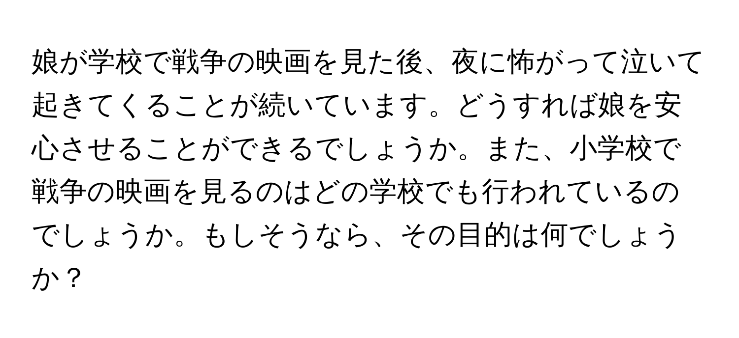 娘が学校で戦争の映画を見た後、夜に怖がって泣いて起きてくることが続いています。どうすれば娘を安心させることができるでしょうか。また、小学校で戦争の映画を見るのはどの学校でも行われているのでしょうか。もしそうなら、その目的は何でしょうか？