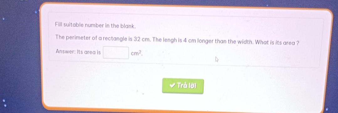 Fill suitable number in the blank. 
The perimeter of a rectangle is 32 cm. The lengh is 4 cm longer than the width. What is its area ? 
Answer: Its area is □ cm^2. 
Trả lời