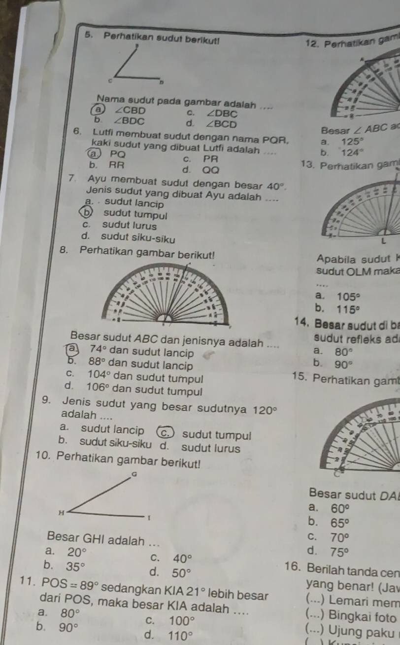 Perhatikan sudut berikut!
12. Perhatikan gam
Nama sudut pada gambar adalah ...
a ∠ CBD C. ∠ DBC
b ∠ BDC d. ∠ BCD ∠ ABC a
Besar
6. Lutfi membuat sudut dengan nama PQR, a. 125°
kaki sudut yang dibuat Lutfi adalah “ b. 124°
@ PQ c. P R
b. RR d. QQ
13. Perhatikan gam
7. Ayu membuat sudut dengan besar 40°.
Jenis sudut yang dibuat Ayu adalah ....
a.  sudut lancip
b sudut tumpul

c. sudut lurus
4
d. sudut siku-siku
L
8. Perhatikan gambar berikut!
Apabila sudut 
sudut OLM maka
. . . .
a. 105°
b. 115°
14. Besar sudut di b
Besar sudut ABC dan jenisnya adalah .... a. sudut refleks ad
a 74° dan sudut lancip 80°
b. 90°
5 88° dan sudut lancip 15. Perhatikan gam
C. 104° dan sudut tumpul
d. 106° dan sudut tumpul
9. Jenis sudut yang besar sudutnya 120°
adalah ....
a. sudut lancip (c.) sudut tumpul
b. sudut siku-siku d. sudut lurus
10. Perhatikan gambar berikut!
Besar sudut DA
a. 60°
b. 65°
Besar GHI adalah ...
C. 70°
d. 75°
a. 20° C. 40° 16. Berilah tanda cen
b. 35°
d. 50° yang benar! (Jav
11. POS=89° sedangkan KIA 21° lebih besar C_ ) Lemari mem
dari POS, maka besar KIA adalah …... (...) Bingkai foto
a. 80°
b. 90°
C. 100° (...) Ujung paku
d. 110°