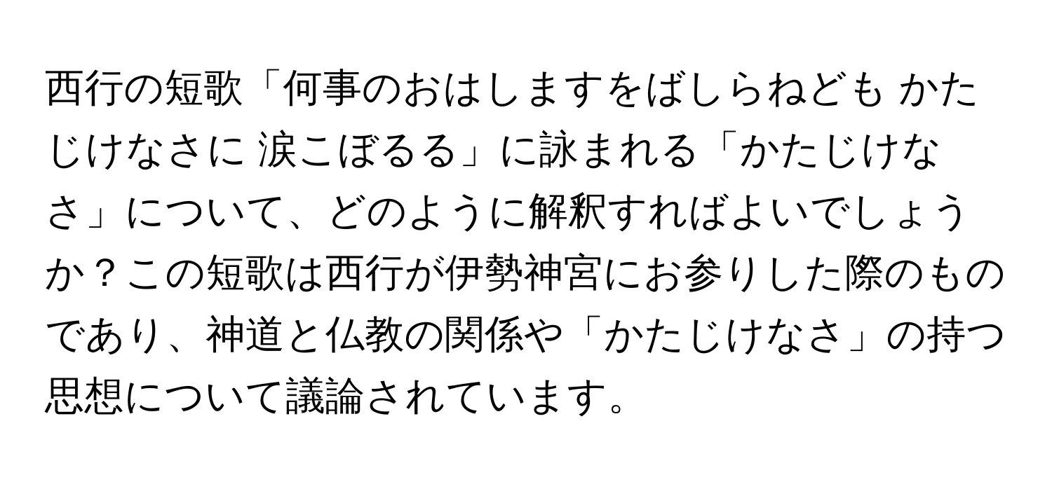 西行の短歌「何事のおはしますをばしらねども かたじけなさに 涙こぼるる」に詠まれる「かたじけなさ」について、どのように解釈すればよいでしょうか？この短歌は西行が伊勢神宮にお参りした際のものであり、神道と仏教の関係や「かたじけなさ」の持つ思想について議論されています。