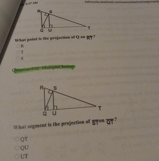 8:27 
AM bellcounty.owschools.com/owsoo/teacherAssignment/
What point is the projection of Q on overline RT ?
R
T
S
Question #10 MultipleChoice
What segment is the projection of overline (ST)^(on) overline QT ?
QT
QU
UT