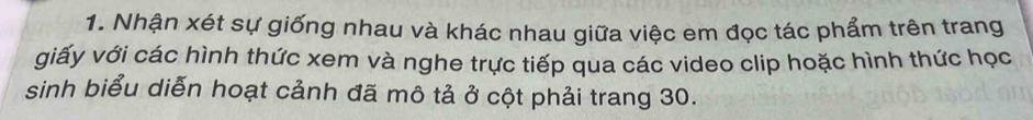 Nhận xét sự giống nhau và khác nhau giữa việc em đọc tác phẩm trên trang 
giấy với các hình thức xem và nghe trực tiếp qua các video clip hoặc hình thức học 
sinh biểu diễn hoạt cảnh đã mô tả ở cột phải trang 30.