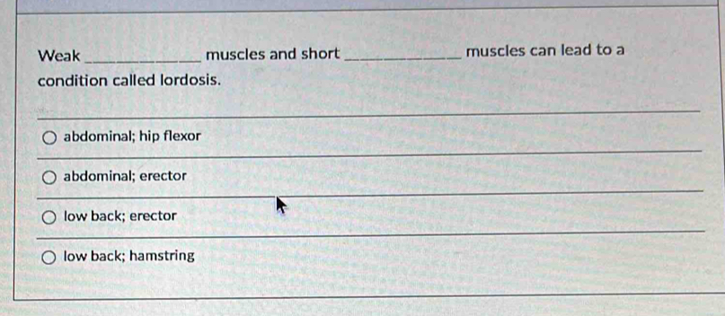 Weak_ muscles and short_ muscles can lead to a 
condition called lordosis. 
_ 
_ 
_ 
_ 
abdominal; hip flexor 
_ 
__ 
_ 
_ 
abdominal; erector 
_ 
_ 
_ 
low back; erector 
__ 
_ 
_ 
_ 
low back; hamstring 
_ 
_