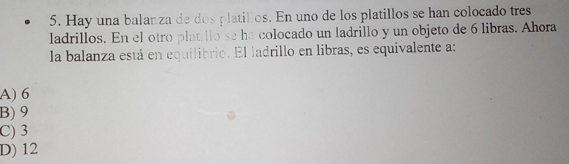 Hay una balanza de dos platillos. En uno de los platillos se han colocado tres
ladrillos. En el otro platillo se ha colocado un ladrillo y un objeto de 6 libras. Ahora
la balanza está en equilibrio. El ladrillo en libras, es equivalente a:
A) 6
B) 9
C) 3
D) 12