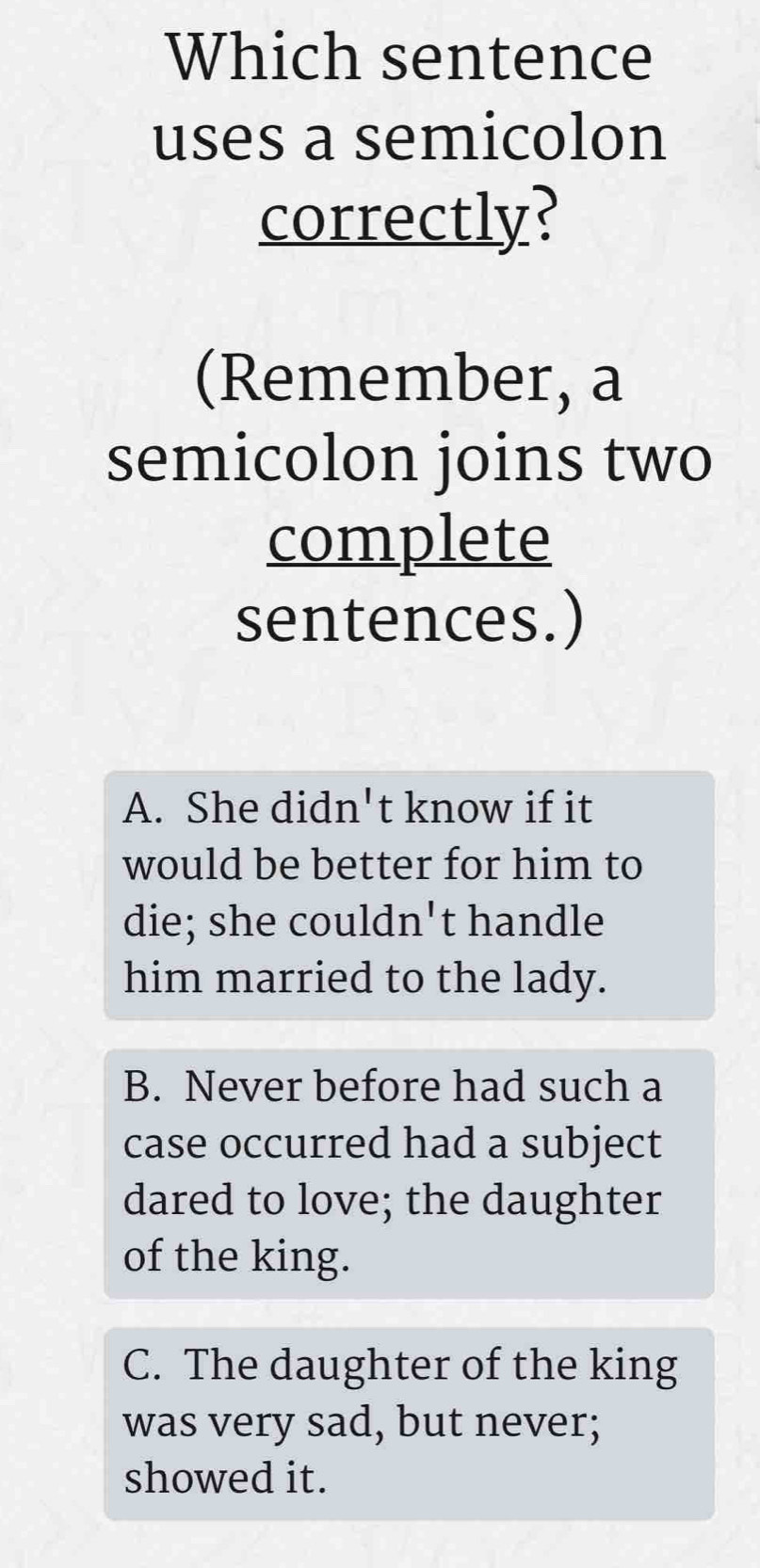 Which sentence
uses a semicolon
correctly?
(Remember, a
semicolon joins two
complete
sentences.)
A. She didn't know if it
would be better for him to
die; she couldn't handle
him married to the lady.
B. Never before had such a
case occurred had a subject
dared to love; the daughter
of the king.
C. The daughter of the king
was very sad, but never;
showed it.