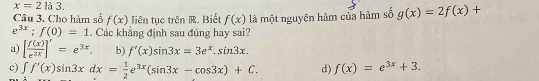 x=2la3. 
Câu 3. Cho hàm số f(x) liên tục trên R. Biết f(x) là một nguyên hàm của hàm số g(x)=2f(x)+
e^(3x);f(0)=1. Các khẳng định sau đúng hay sai?
a) [ f(x)/e^(2x) ]'=e^(3x). b) f'(x)sin 3x=3e^x.sin 3x.
c) ∈t f'(x)sin 3xdx= 1/2 e^(3x)(sin 3x-cos 3x)+C. d) f(x)=e^(3x)+3.