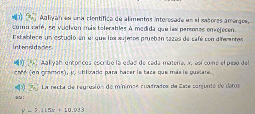 Aaliyah es una científica de alimentos interesada en si sabores amargos, 
como café, se vuelven más tolerables A medida que las personas envejecen. 
Establece un estudio en el que los sujetos prueban tazas de café con diferentes 
intensidades. 
Aaliyah entonces escribe la edad de cada materia, x, así como el peso del 
café (en gramos), y, utilizado para hacer la taza que más le gustara. 
La recta de regresión de mínimos cuadrados de Este conjunto de datos 
es:
y=2.115x+10.933