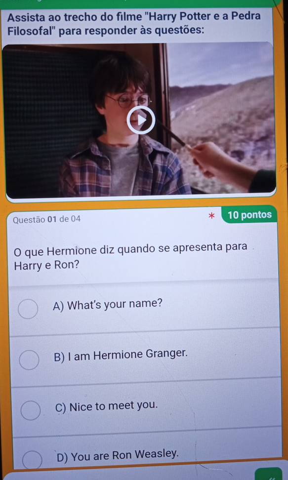 Assista ao trecho do filme ''Harry Potter e a Pedra
Filosofal'' para responder às questões:
Questão 01 de 04 10 pontos
O que Hermione diz quando se apresenta para
Harry e Ron?
A) What's your name?
B) I am Hermione Granger.
C) Nice to meet you.
D) You are Ron Weasley.