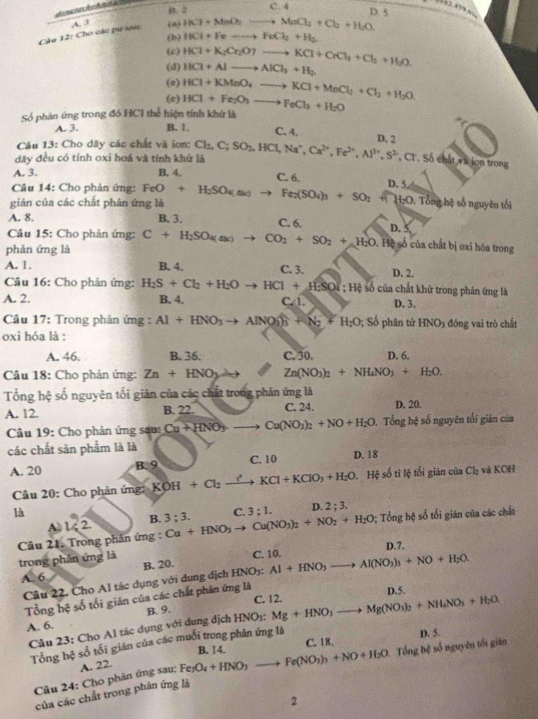 B. 2 C. 4
D. 5
A. 3
Cầu 12: Cho các pư sau (a) 1(c)+MnO_2to MnCl_2+Cl_2+H_2O.
(b) HCl+Feto FeCl_2+H_2
(c)
(d) HCl+K_2Cr_2O7to KCl+CrCl_3+Cl_2+H_2O. HCl+Alto AlCl_3+H_2.
(c)
(e) HCl+Fe_2O_3to FeCl_3+H_2O HCl+KMnO_4to KCl+MnCl_2+Cl_2+H_2O.
Số phản ứng trong đó HCI thể hiện tính khử là
A. 3. B. 1. C. 4. D. 2
Câu 13: Cho dãy các chất và ion:
dãy đều có tính oxi hoá và tính khử là Cl_2,C;SO_2,HCl,Na^+,Ca^(2+),Fe^(2+),Al^(3+),S^2,Cr. Số chất và ion trong
C. 6.
A. 3. B. 4. D. 5
Câu 14: Cho phản ứng: FeO+H_2SO_4(ak) to Fe_2(SO_4)_3+SO_2+(H_2O
giản của các chất phản ứng là . Tổng hệ số nguyên tối
A. 8. B. 3. C. 6. D. 5
Câu 15: Cho phản ứng:
phản ứng là C+H_2SO_4(ak)to CO_2+SO_2+H_2O Hệ số của chất bị oxi hóa trong
A. 1. B. 4. C. 3. D. 2.
Câu 16: Cho phản ứng: H_2S+Cl_2+H_2Oto HCl+H_2SO4;H4s6cia chất khử trong phản ứng là
A. 2. B. 4. C. 1. D. 3.
Câu 17: Trong phản ứng : Al+HNO_3to AlNO_3^((wedge))_3)+N_2+H_2O;Sophin tử HNO_3 đóng vai trò chất
oxi hóa là :
A. 46. B. 36. C. 30. D. 6.
Câu 18: Cho phản ứng: Zn+HNO_3 2x Zn(NO_3)_2+NH_4NO_3+H_2O.
Tổng hệ số nguyên tối giản của các chất trong phản ứng là
A. 12. B. 22. C. 24. D. 20.
Câu 19: Cho phản ứng sau: Cu+HNO_3to Cu(NO_3)_2+NO+H_2O. Tổng hệ số nguyên tối giản của
các chất sản phẩm là là D. 18
A. 20 B. 9 C. 10
Câu 20: Cho phản ứng: KOH+Cl_2xrightarrow t^2KCl+KClO_3+H_2O Hệ số tỉ lệ tối giản của Cl_2 và KOH
là
A. 1 ; 2. B. 3;3. C. 3;1. D. 2;3.
Câu 21. Trong phản ứng : Cu+HNO_3to Cu(NO_3)_2+NO_2+H_2O; Tổng hệ số tối giản của các chất
trong phản ứng là
C. 10. D.7.
A. 6. B. 20.
Câu 22. Cho Al tác dụng với dung dịch HNO3: Al+HNO_3to Al(NO_3)_3+NO+H_2O.
C. 12. D.5.
Tổng hệ số tối giản của các chất phản ứng là
B. 9.
Câu 23: Cho Al tác dụng với dụng dịch HNO1: Mg+HNO_3to Mg(NO_3)_2+NH_4NO_3+H_2O.
A. 6.
B. 14. C. 18. D. 5.
Tổng hệ số tối giản của các muối trong phản ứng là
Cầu 24: Cho phản ứng sau: Fe_3O_4+HNO_3to Fe(NO_3)_3+NO+H_2O Tổng hệ số nguyên tối giăn
A. 22.
của các chất trong phản ứng là
2