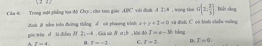 (22)
Câu 4: Trong mặt phẳng tọa độ Oxy , cho tam giác ABC với đỉnh A 2; 4 , trọng tâm G(2; 2/3 ). Biết rằng
đình B nằm trên đường thẳng đ có phương trình x+y+2=0 và đỉnh C có hình chiếu vuông
góc trên đ là điểm H 2; -4. Giả sử B a; b , khi đó T=a-3b bằng
A. T=4. B. T=-2. C. T=2. D. T=0.