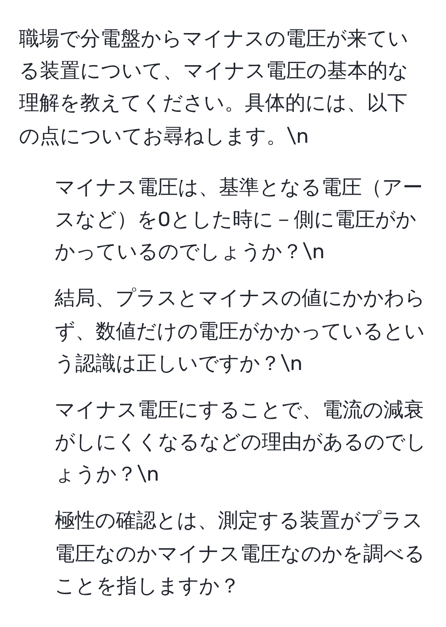 職場で分電盤からマイナスの電圧が来ている装置について、マイナス電圧の基本的な理解を教えてください。具体的には、以下の点についてお尋ねします。n
1. マイナス電圧は、基準となる電圧アースなどを0とした時に－側に電圧がかかっているのでしょうか？n
2. 結局、プラスとマイナスの値にかかわらず、数値だけの電圧がかかっているという認識は正しいですか？n
3. マイナス電圧にすることで、電流の減衰がしにくくなるなどの理由があるのでしょうか？n
4. 極性の確認とは、測定する装置がプラス電圧なのかマイナス電圧なのかを調べることを指しますか？