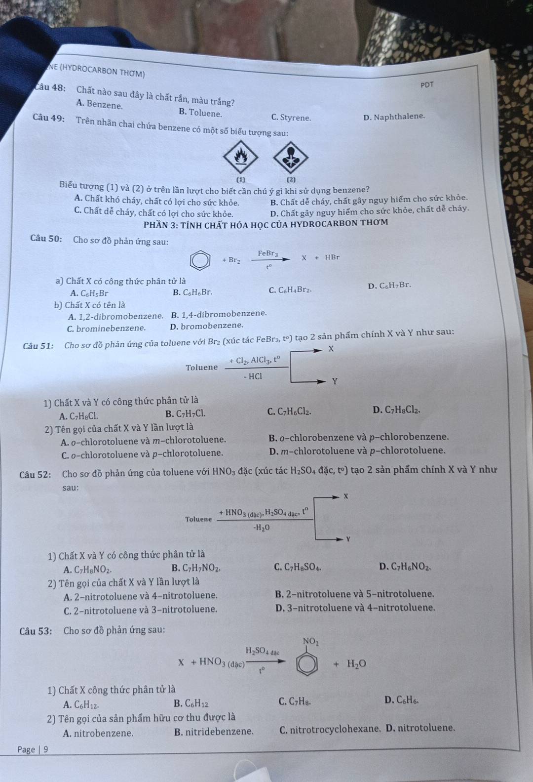 NE (HYDROCARBON THƠM)
PDT
Câu 48: Chất nào sau đây là chất rắn, màu trắng?
A. Benzene. B. Toluene. C. Styrene.
D. Naphthalene.
Câu 49: Trên nhãn chai chứa benzene có một số biểu tượng sau:
(1) (2)
Biểu tượng (1) và (2) ở trên lần lượt cho biết cần chú ý gì khi sử dụng benzene?
A. Chất khó cháy, chất có lợi cho sức khỏe. B. Chất dễ cháy, chất gây nguy hiểm cho sức khỏe.
C. Chất dễ cháy, chất có lợi cho sức khỏe. D. Chất gây nguy hiểm cho sức khỏe, chất dễ cháy.
PHầN 3: tÍNH CHấT HÓA HọC CủA HYDROCARBON tHơm
Câu 50: Cho sơ đồ phản ứng sau:
+Br_2 frac FeBr_3t°X+HBr
a) Chất X có công thức phân tử là
A. C_6H_5Br B. C_6H_6Br. Br². D. C₆H₇Br.
C. C_6H_4
b) Chất X có tên là
A. 1,2-dibromobenzene. B. 1,4-dibromobenzene.
C. brominebenzene. D. bromobenzene.
Câu 51: Cho sơ đồ phản ứng của toluene với Br₂ (xúc tác FeBr_3,t°) 1 tạo 2 sản phẩm chính X và Y như sau:
X
x=□ x
Toluene frac +Cl_2,AlCl_3,t°-HCl (-2^ Y
1) Chất X và Y có công thức phân tử là
A. C₇H₈Cl. B. C_7H_7Cl. C. C_7H_6Cl_2. D. C_7H_8Cl_2.
2) Tên gọi của chất X và Y lần lượt là
A. o-chlorotoluene và m-chlorotoluene. B. o-chlorobenzene và p-chlorobenzene.
C. ø-chlorotoluene và p-chlorotoluene. D. m-chlorotoluene và p-chlorotoluene.
Câu 52: Cho sơ đồ phản ứng của toluene với HNO_3 đặc (xúc tác H_2SO_4da(c,t°) tạo 2 sản phẩm chính X và Y như
sau:
x
Toluene frac +HNO_3(d_4c),H_2SO_4d_4c,t^0-H_2O
Y
1) Chất X và Y có công thức phân tử là
B.
A. C_7H_8NO_2. C_7H_7NO_2. C. C_7H_8SO_4. D. C_7H_6NO_2.
2) Tên gọi của chất X và Y lần lượt là
A. 2-nitrotoluene và 4-nitrotoluene. B. 2-nitrotoluene và 5-nitrotoluene.
C. 2-nitrotoluene và 3-nitrotoluene. D. 3-nitrotoluene và 4-nitrotoluene.
Câu 53: Cho sơ đồ phản ứng sau:
NO_2
H_2SO_4dac
X+HNO_3(dac)_ t°
+H_2O
1) Chất X công thức phân tử là
A. C_6H_12.
B. C_6H_12 C. C_7H_8. D. C_6H_6.
2) Tên gọi của sản phẩm hữu cơ thu được là
A. nitrobenzene. B. nitridebenzene. C. nitrotrocyclohexane. D. nitrotoluene.
Page | 9