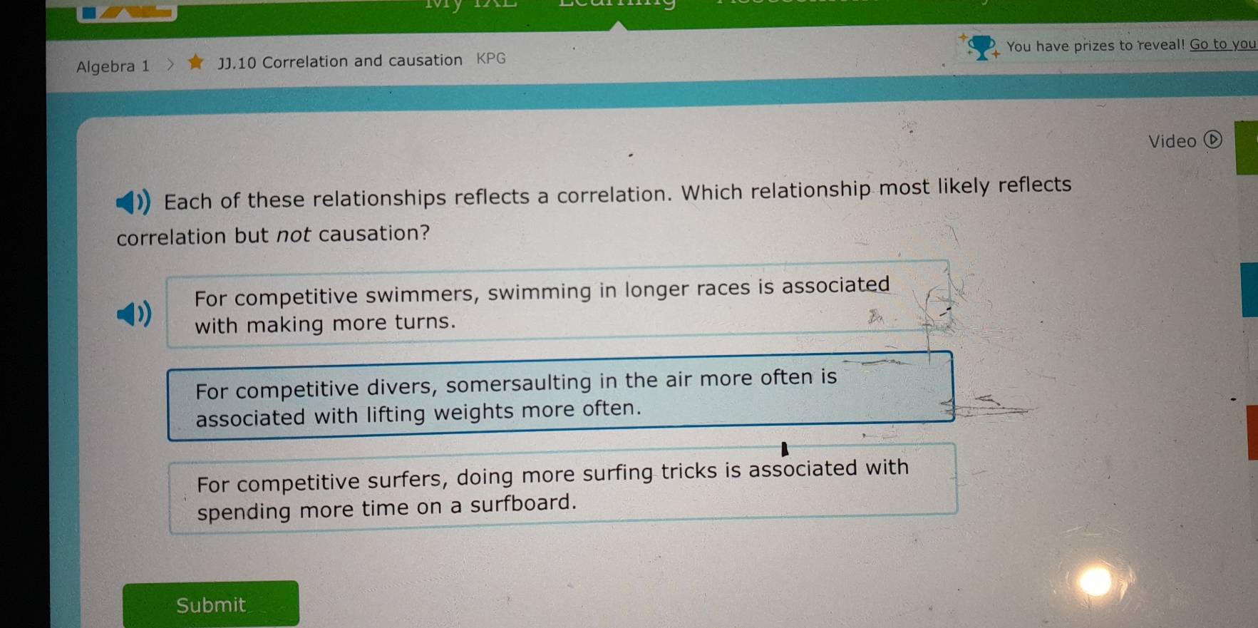 You have prizes to reveal! Go to you
Algebra 1 JJ.10 Correlation and causation KPG
Video ⓑ
Each of these relationships reflects a correlation. Which relationship most likely reflects
correlation but not causation?
For competitive swimmers, swimming in longer races is associated
with making more turns.
For competitive divers, somersaulting in the air more often is
associated with lifting weights more often.
For competitive surfers, doing more surfing tricks is associated with
spending more time on a surfboard.
Submit