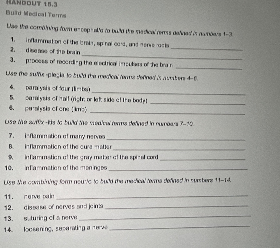 Handout 15.3 
Build Medical Terms 
Use the combining form encephal/o to build the medical terms defined in numbers 1-3. 
_ 
1. inflammation of the brain, spinal cord, and nerve roots 
_ 
2. disease of the brain 
_ 
3. process of recording the electrical impulses of the brain 
Use the suffix -plegia to build the medical terms defined in numbers 4-6. 
4. paralysis of four (limbs)_ 
5. paralysis of half (right or left side of the body)_ 
6. paralysis of one (limb)_ 
Use the suffix -itis to build the medical terms defined in numbers 7-10. 
7. inflammation of many nerves_ 
8. inflammation of the dura matter_ 
9. inflammation of the gray matter of the spinal cord_ 
10. inflammation of the meninges_ 
Use the combining form neur/o to build the medical terms defined in numbers 11-14 . 
11. nerve pain 
_ 
12. disease of nerves and joints_ 
13. suturing of a nerve 
_ 
14. loosening, separating a nerve 
_