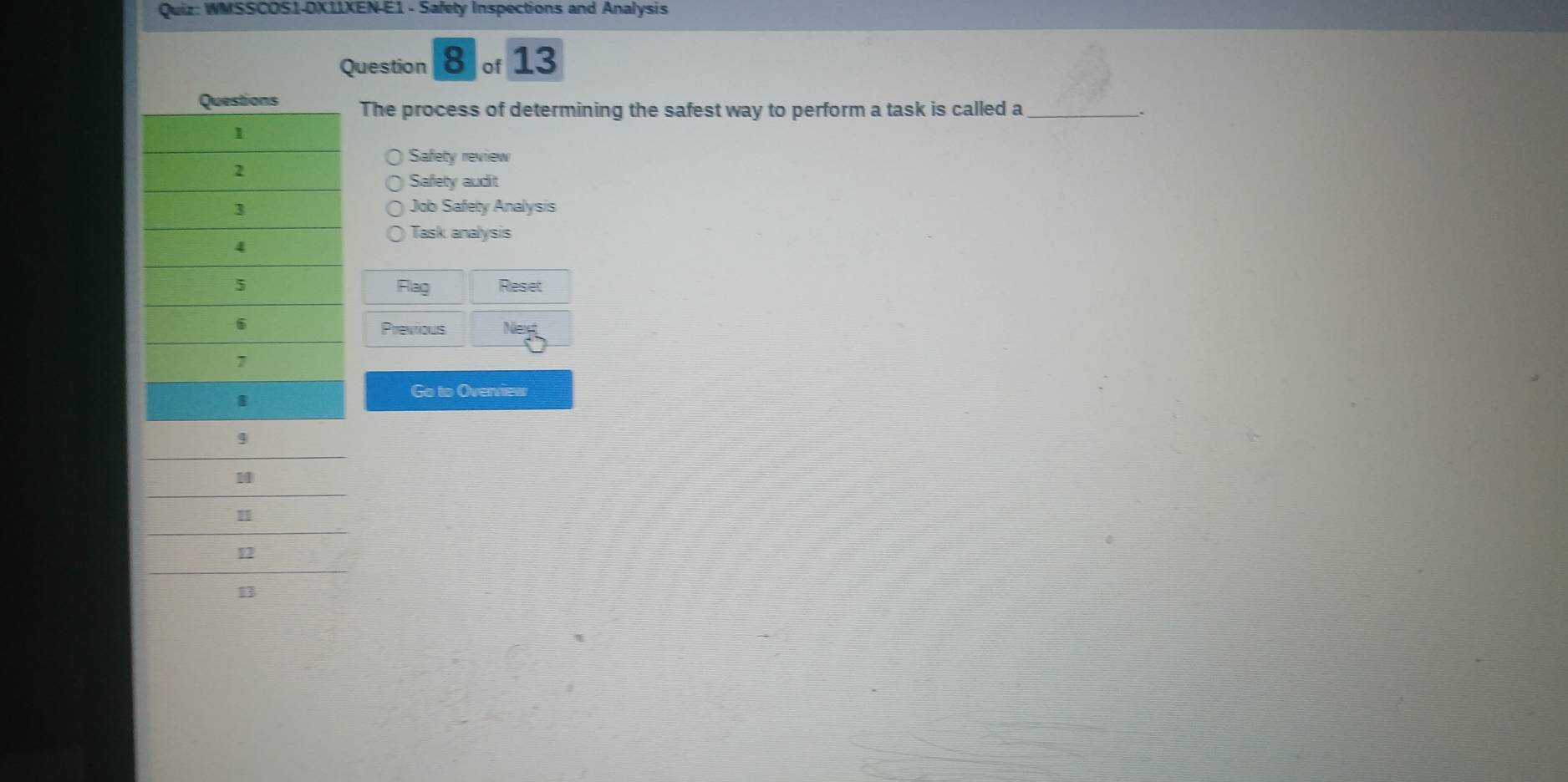 WMSSCOS1-DX11XEN-E1 - Safety Inspections and Analysis
Question 8 of 13
The process of determining the safest way to perform a task is called a _.
Safety review
Safety audit
Job Safety Analysis
Task analysis
Flag Reset
Previous
Go to Overview