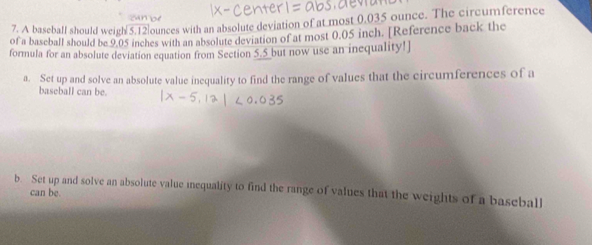 A baseball should weigh 5.12]ounces with an absolute deviation of at most 0.035 ounce. The circumference 
of a baseball should be 9.05 inches with an absolute deviation of at most 0.05 inch. [Reference back the 
formula for an absolute deviation equation from Section 5.5 but now use an inequality!] 
a. Set up and solve an absolute value inequality to find the range of values that the circumferences of a 
baseball can be. 
b. Set up and solve an absolute value inequality to find the range of values that the weights of a baseball 
can be.