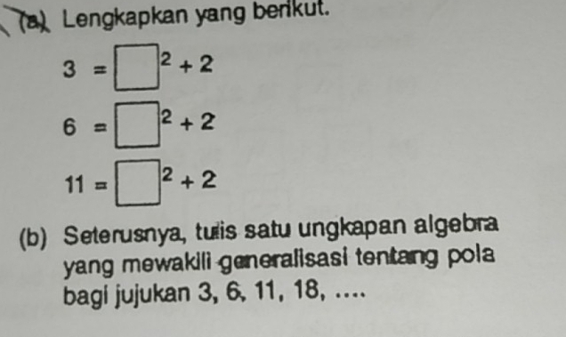 Lengkapkan yang benkut.
3=□^2+2
6=□^2+2
11=□^2+2
(b) Seterusnya, tulis satu ungkapan algebra 
yang mewakili generalisasi tentang pola 
bagi jujukan 3, 6, 11, 18, ....