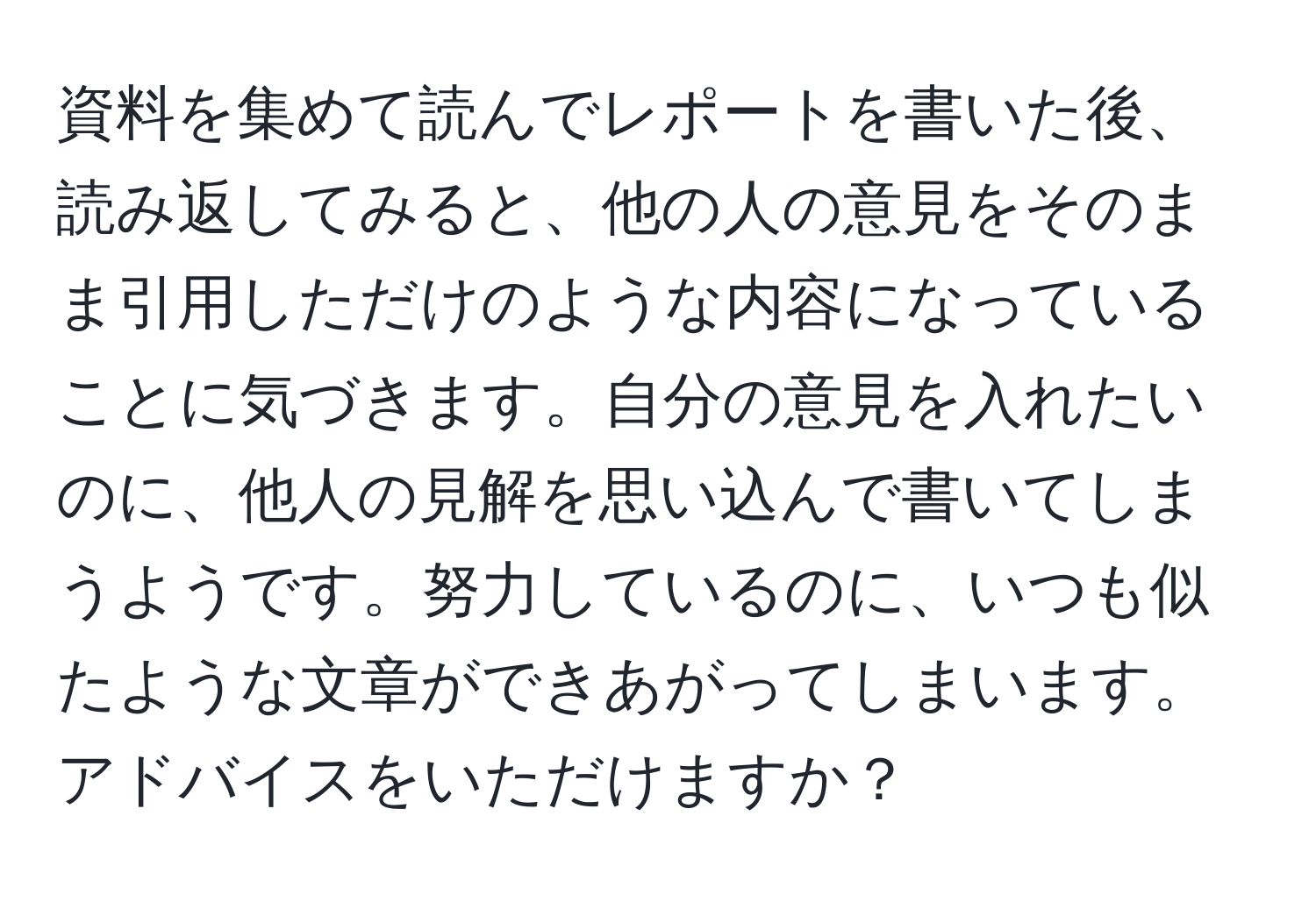 資料を集めて読んでレポートを書いた後、読み返してみると、他の人の意見をそのまま引用しただけのような内容になっていることに気づきます。自分の意見を入れたいのに、他人の見解を思い込んで書いてしまうようです。努力しているのに、いつも似たような文章ができあがってしまいます。アドバイスをいただけますか？